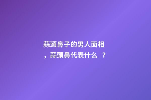 蒜頭鼻子的男人面相，蒜頭鼻代表什么？